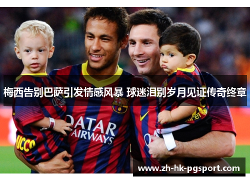 梅西告别巴萨引发情感风暴 球迷泪别岁月见证传奇终章 梅西告别巴萨引发情感风暴 球迷泪别岁月见证传奇终章