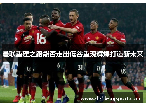 曼联重建之路能否走出低谷重现辉煌打造新未来 曼联重建之路能否走出低谷重现辉煌打造新未来