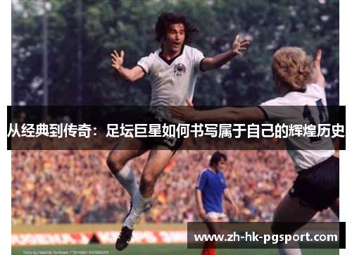 从经典到传奇:足坛巨星如何书写属于自己的辉煌历史 从经典到传奇:足坛巨星如何书写属于自己的辉煌历史