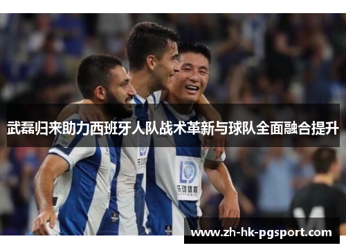 武磊归来助力西班牙人队战术革新与球队全面融合提升 武磊归来助力西班牙人队战术革新与球队全面融合提升