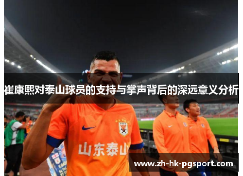 崔康熙对泰山球员的支持与掌声背后的深远意义分析 崔康熙对泰山球员的支持与掌声背后的深远意义分析