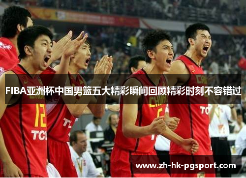 FIBA亚洲杯中国男篮五大精彩瞬间回顾精彩时刻不容错过 FIBA亚洲杯中国男篮五大精彩瞬间回顾精彩时刻不容错过