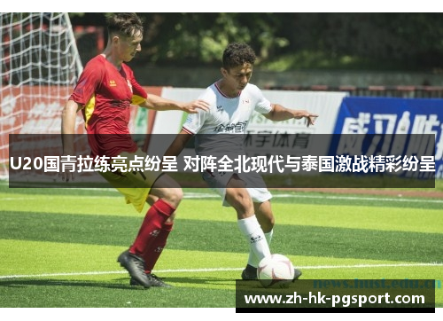 U20国青拉练亮点纷呈 对阵全北现代与泰国激战精彩纷呈