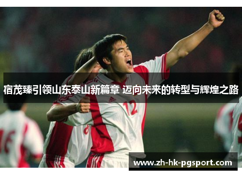 宿茂臻引领山东泰山新篇章 迈向未来的转型与辉煌之路 宿茂臻引领山东泰山新篇章 迈向未来的转型与辉煌之路