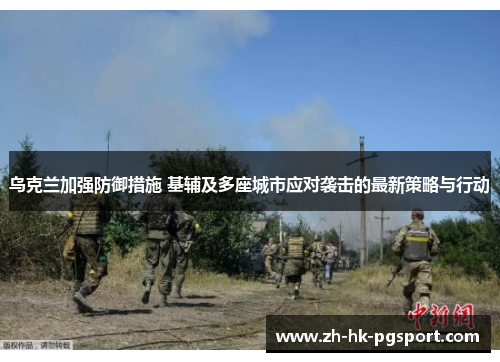 乌克兰加强防御措施 基辅及多座城市应对袭击的最新策略与行动 乌克兰加强防御措施 基辅及多座城市应对袭击的最新策略与行动