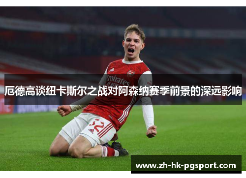 厄德高谈纽卡斯尔之战对阿森纳赛季前景的深远影响 厄德高谈纽卡斯尔之战对阿森纳赛季前景的深远影响