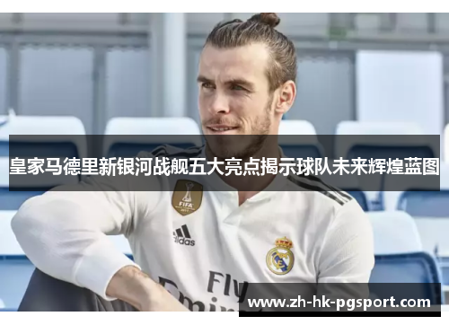 皇家马德里新银河战舰五大亮点揭示球队未来辉煌蓝图