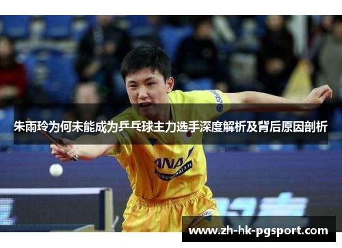 朱雨玲为何未能成为乒乓球主力选手深度解析及背后原因剖析 朱雨玲为何未能成为乒乓球主力选手深度解析及背后原因剖析