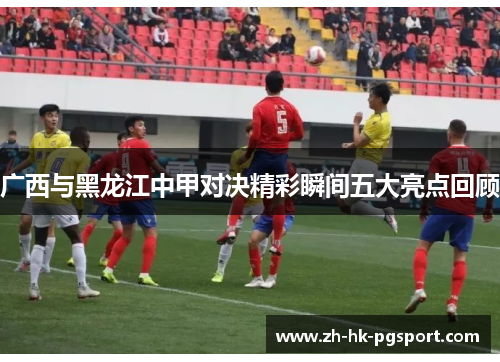 广西与黑龙江中甲对决精彩瞬间五大亮点回顾 广西与黑龙江中甲对决精彩瞬间五大亮点回顾