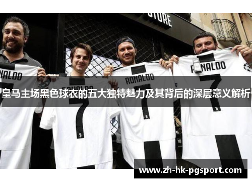 皇马主场黑色球衣的五大独特魅力及其背后的深层意义解析 皇马主场黑色球衣的五大独特魅力及其背后的深层意义解析