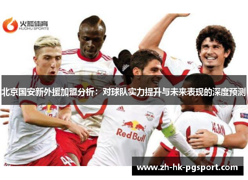 北京国安新外援加盟分析:对球队实力提升与未来表现的深度预测 北京国安新外援加盟分析:对球队实力提升与未来表现的深度预测
