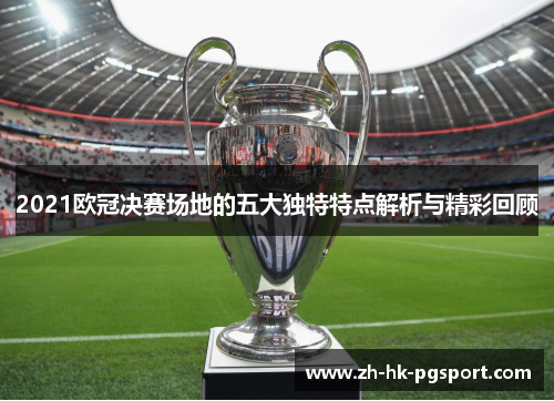 2021欧冠决赛场地的五大独特特点解析与精彩回顾 2021欧冠决赛场地的五大独特特点解析与精彩回顾