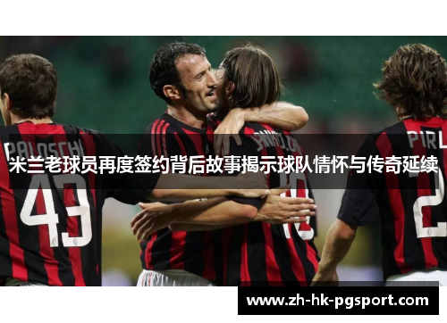 米兰老球员再度签约背后故事揭示球队情怀与传奇延续 米兰老球员再度签约背后故事揭示球队情怀与传奇延续
