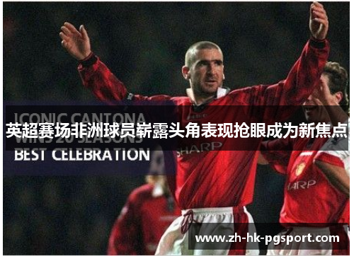 英超赛场非洲球员崭露头角表现抢眼成为新焦点 英超赛场非洲球员崭露头角表现抢眼成为新焦点
