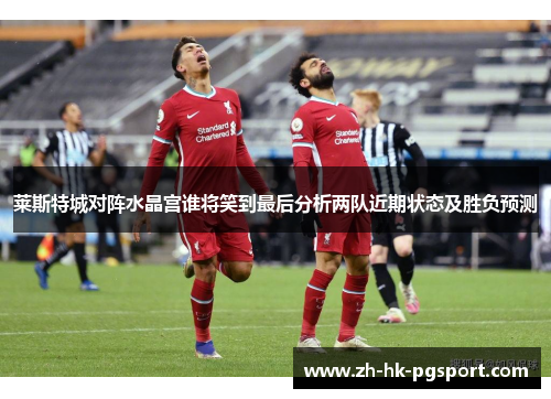莱斯特城对阵水晶宫谁将笑到最后分析两队近期状态及胜负预测 莱斯特城对阵水晶宫谁将笑到最后分析两队近期状态及胜负预测