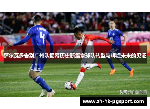 萨尔瓦多告别广州队揭幕历史新篇章球队转型与辉煌未来的见证 萨尔瓦多告别广州队揭幕历史新篇章球队转型与辉煌未来的见证