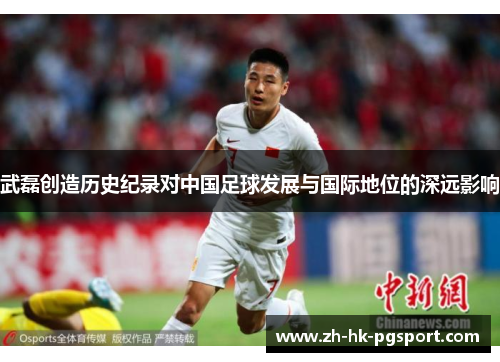 武磊创造历史纪录对中国足球发展与国际地位的深远影响 武磊创造历史纪录对中国足球发展与国际地位的深远影响
