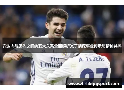 齐达内与恩佐之间的五大关系全面解析父子情深事业传承与精神共鸣