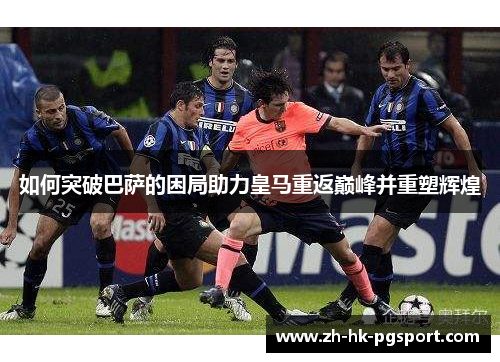 如何突破巴萨的困局助力皇马重返巅峰并重塑辉煌 如何突破巴萨的困局助力皇马重返巅峰并重塑辉煌